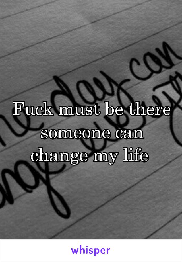 Fuck must be there someone can change my life 