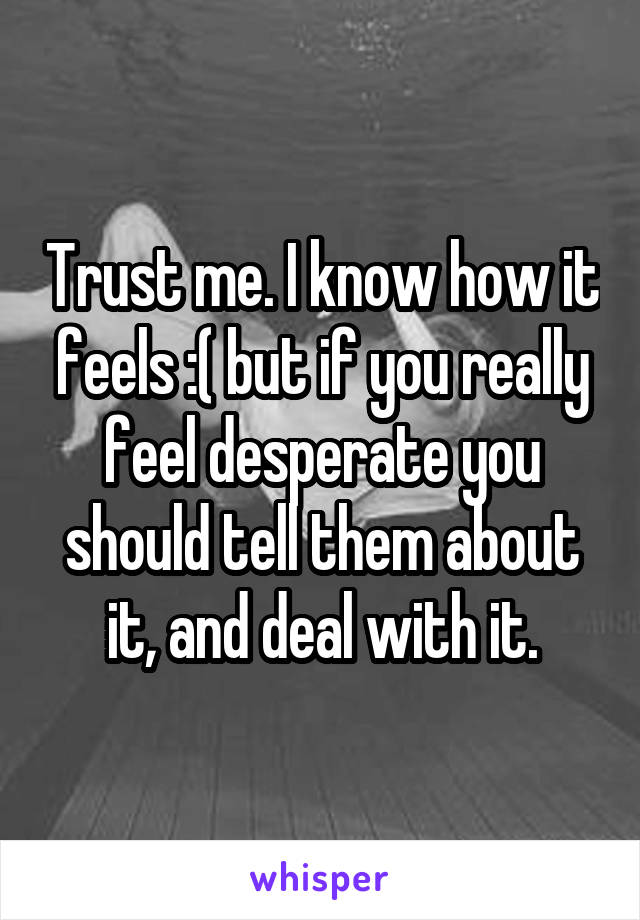 Trust me. I know how it feels :( but if you really feel desperate you should tell them about it, and deal with it.