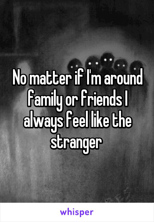 No matter if I'm around family or friends I always feel like the stranger 