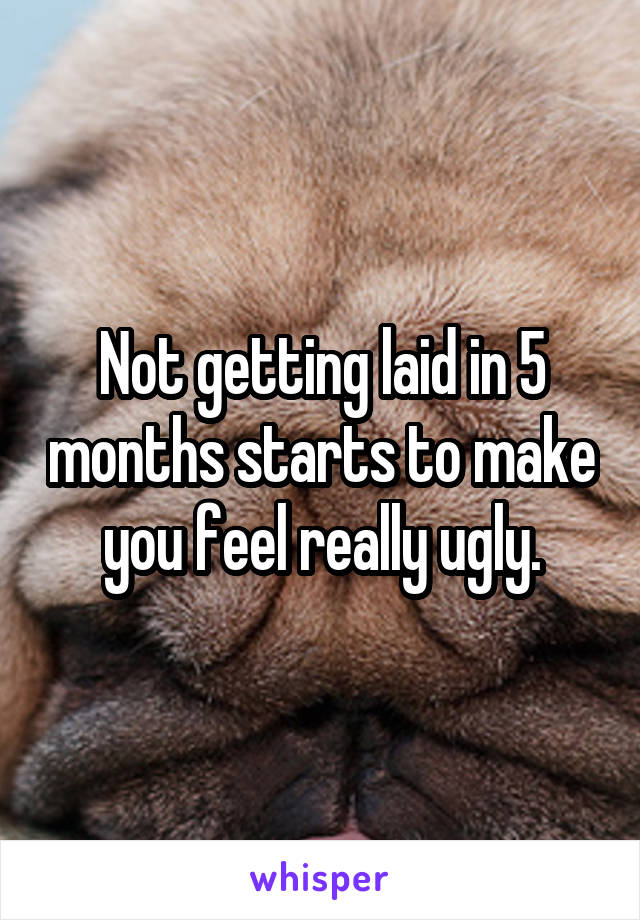 Not getting laid in 5 months starts to make you feel really ugly.