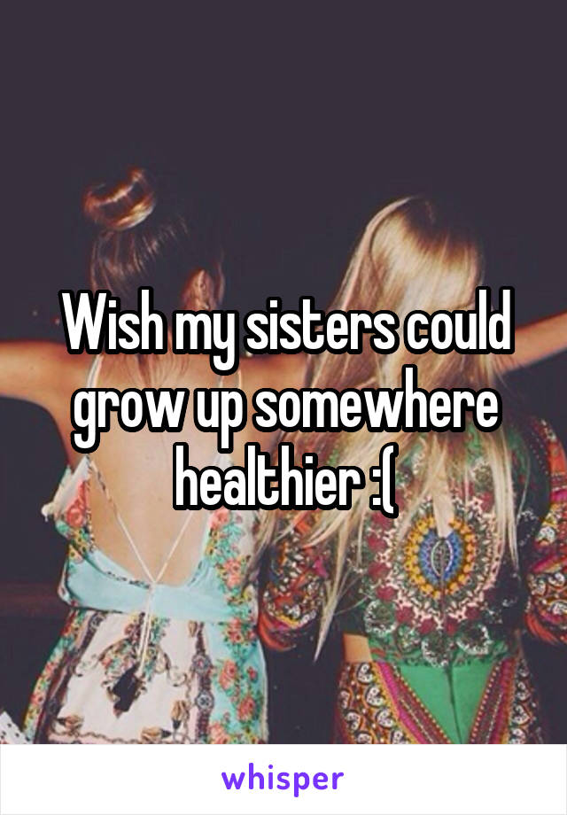 Wish my sisters could grow up somewhere healthier :(