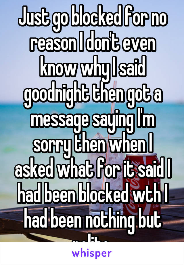 Just go blocked for no reason I don't even know why I said goodnight then got a message saying I'm sorry then when I asked what for it said I had been blocked wth I had been nothing but polite 