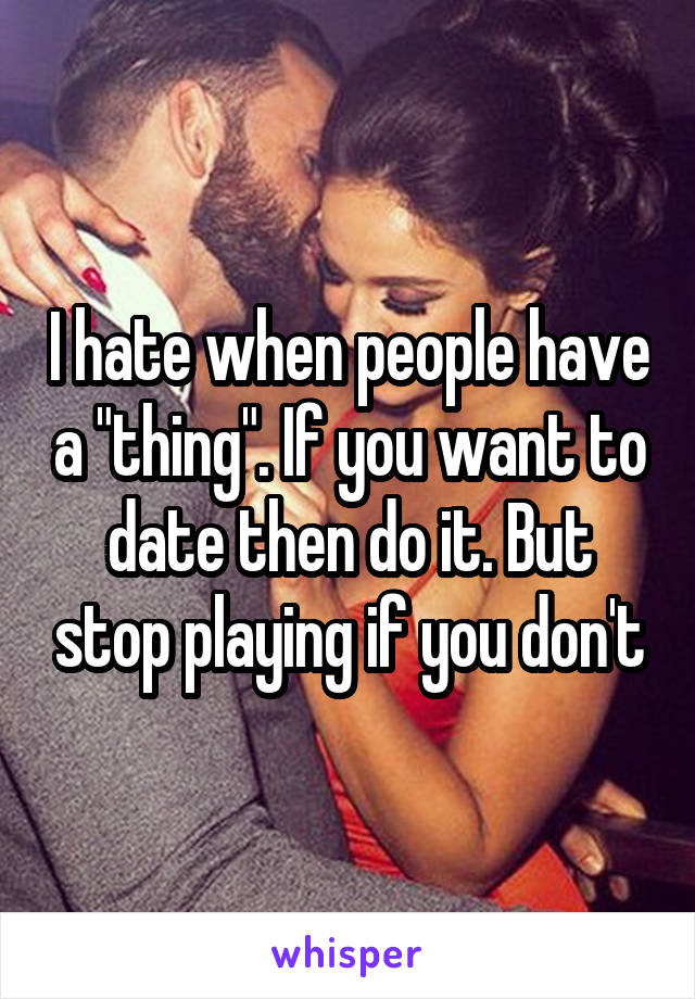 I hate when people have a "thing". If you want to date then do it. But stop playing if you don't
