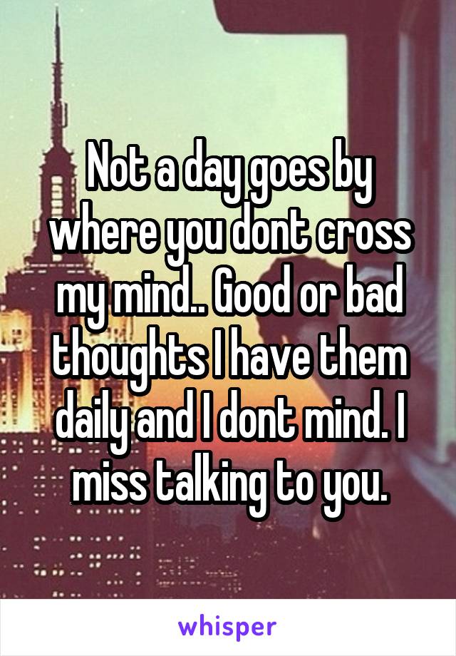 Not a day goes by where you dont cross my mind.. Good or bad thoughts I have them daily and I dont mind. I miss talking to you.