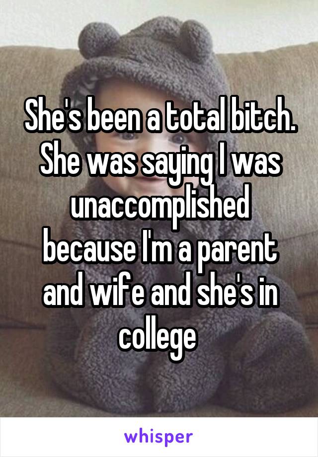 She's been a total bitch. She was saying I was unaccomplished because I'm a parent and wife and she's in college 