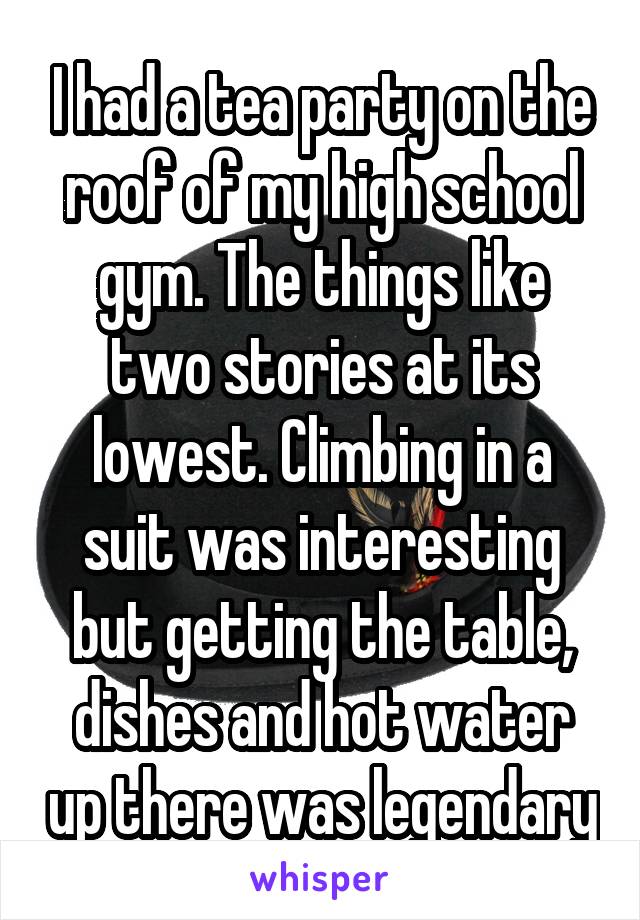 I had a tea party on the roof of my high school gym. The things like two stories at its lowest. Climbing in a suit was interesting but getting the table, dishes and hot water up there was legendary