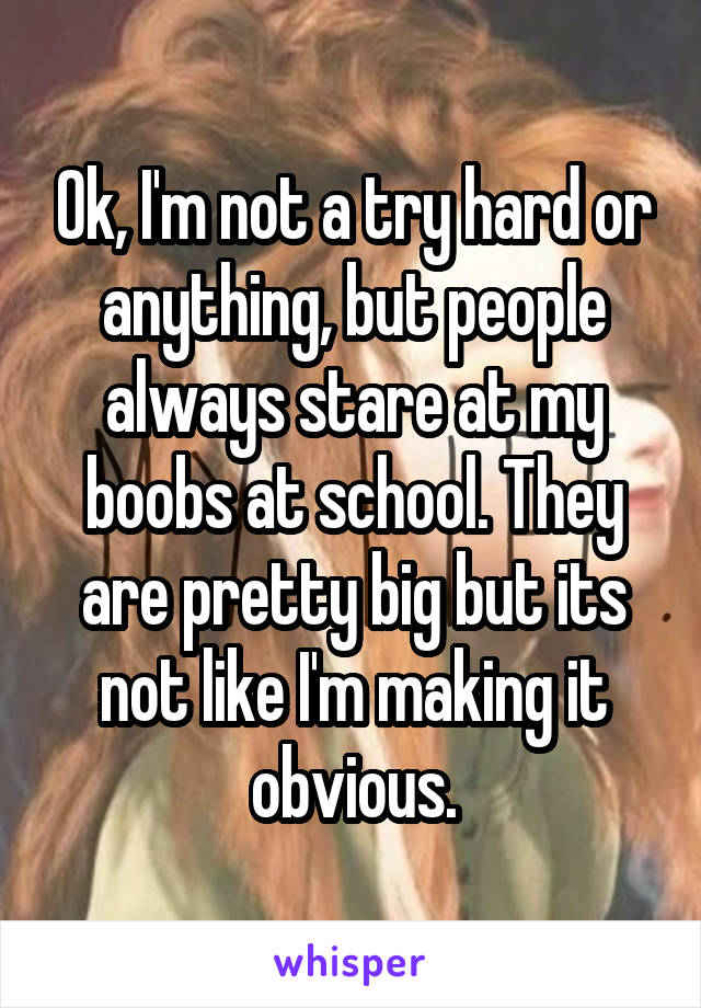 Ok, I'm not a try hard or anything, but people always stare at my boobs at school. They are pretty big but its not like I'm making it obvious.