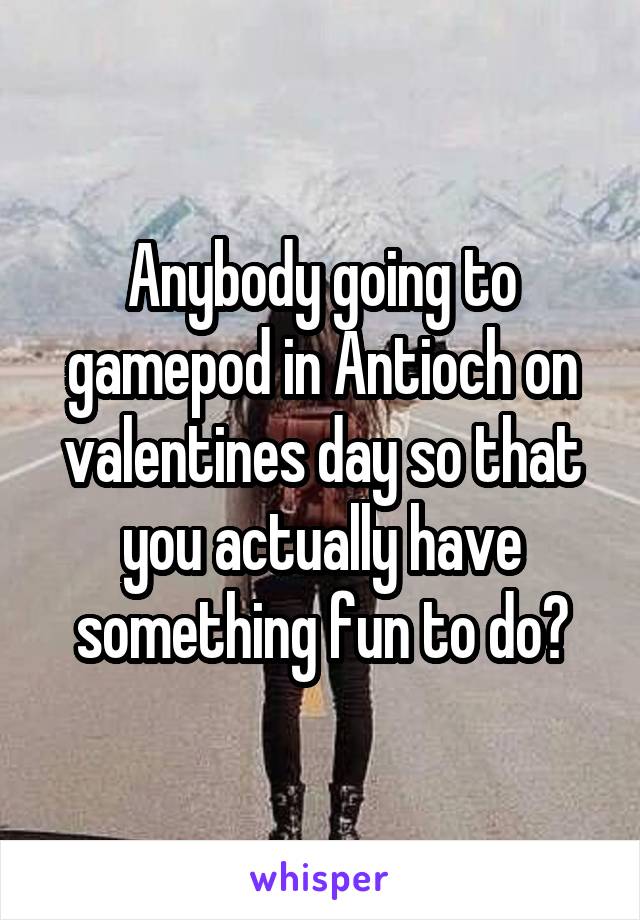 Anybody going to gamepod in Antioch on valentines day so that you actually have something fun to do?