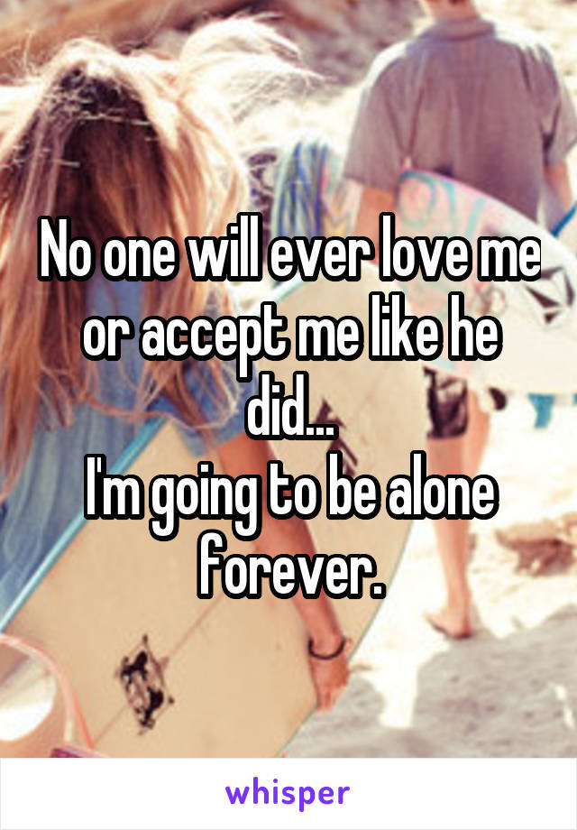 No one will ever love me or accept me like he did...
I'm going to be alone forever.