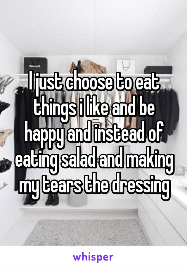 I just choose to eat things i like and be happy and instead of eating salad and making my tears the dressing