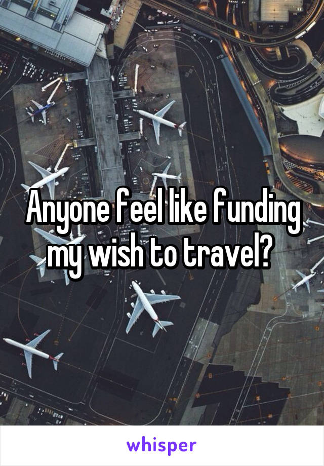 Anyone feel like funding my wish to travel? 