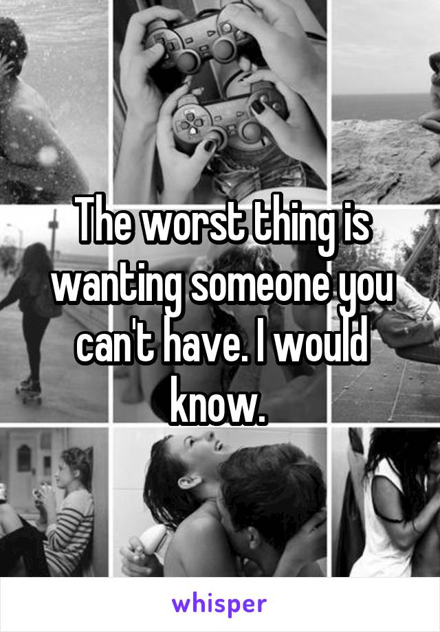 The worst thing is wanting someone you can't have. I would know. 