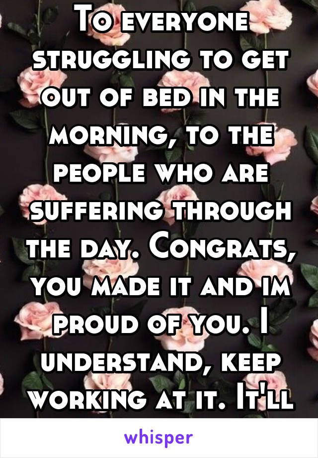 To everyone struggling to get out of bed in the morning, to the people who are suffering through the day. Congrats, you made it and im proud of you. I understand, keep working at it. It'll get better.