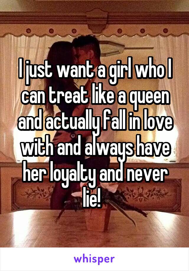 I just want a girl who I can treat like a queen and actually fall in love with and always have her loyalty and never lie!  