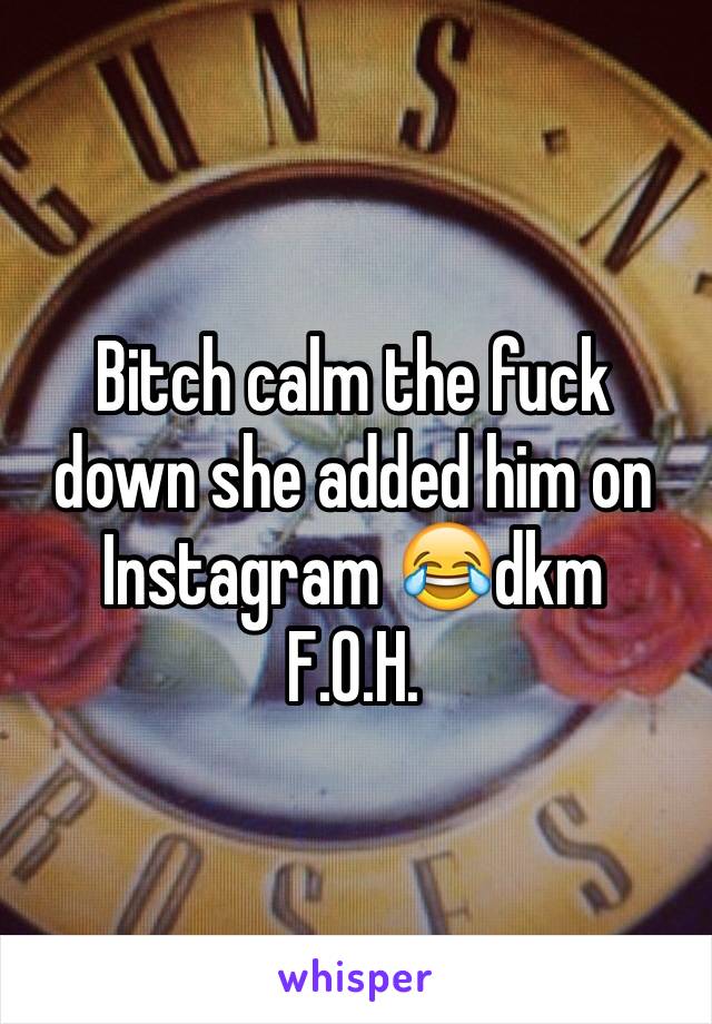 Bitch calm the fuck down she added him on Instagram 😂dkm 
F.O.H.