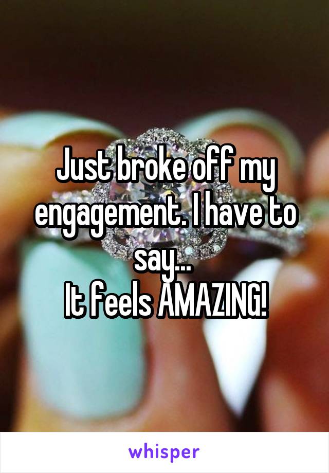 Just broke off my engagement. I have to say... 
It feels AMAZING!