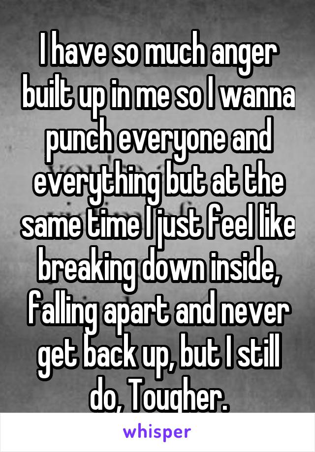 I have so much anger built up in me so I wanna punch everyone and everything but at the same time I just feel like breaking down inside, falling apart and never get back up, but I still do, Tougher.