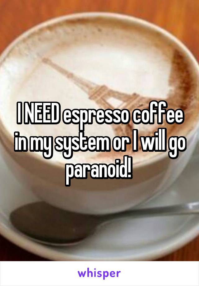 I NEED espresso coffee in my system or I will go paranoid! 