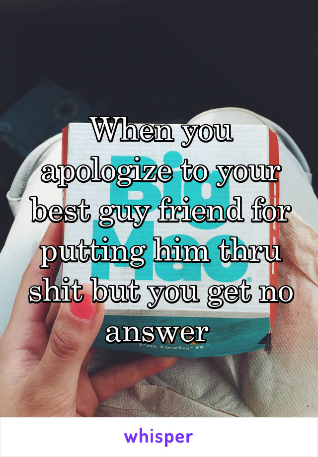 When you apologize to your best guy friend for putting him thru shit but you get no answer 
