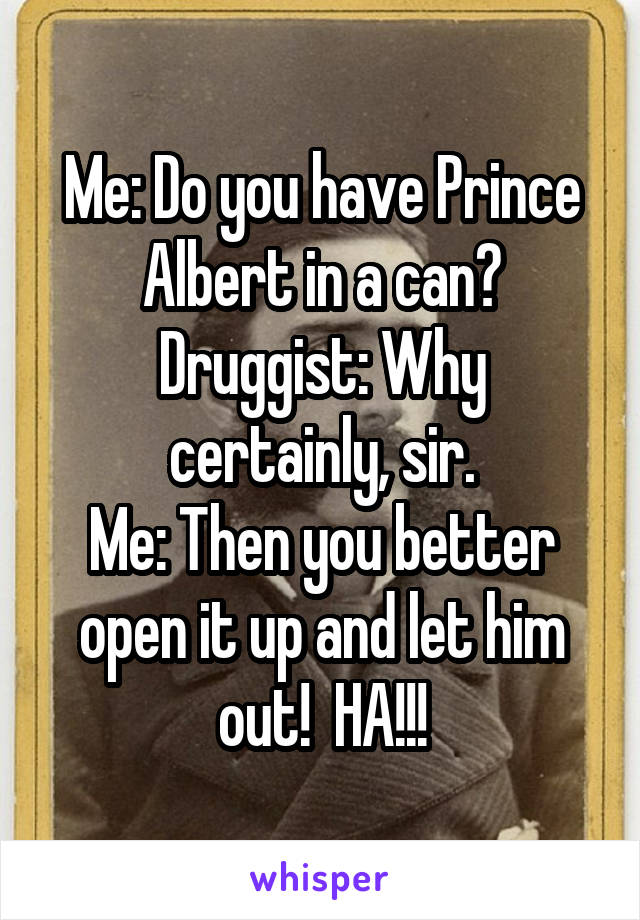 Me: Do you have Prince Albert in a can?
Druggist: Why certainly, sir.
Me: Then you better open it up and let him out!  HA!!!