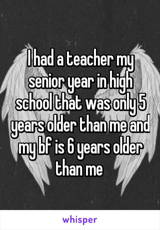 I had a teacher my senior year in high school that was only 5 years older than me and my bf is 6 years older than me 