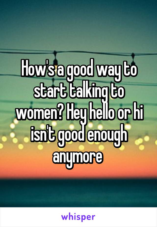 How's a good way to start talking to women? Hey hello or hi isn't good enough anymore 