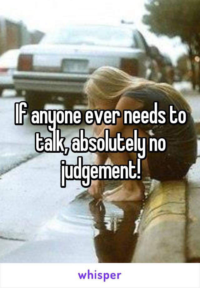 If anyone ever needs to talk, absolutely no judgement!
