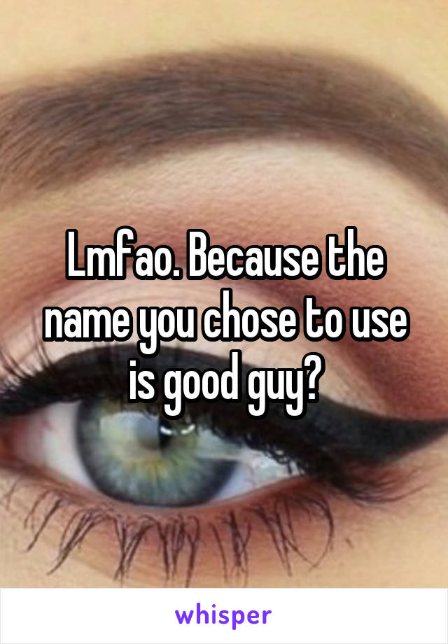 Lmfao. Because the name you chose to use is good guy?