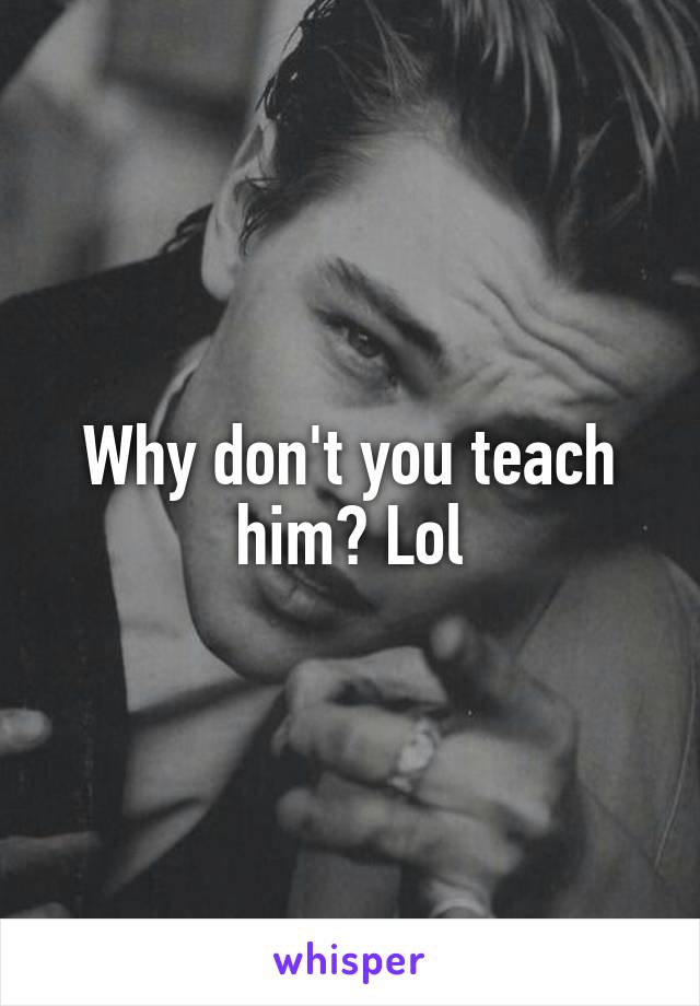 Why don't you teach him? Lol