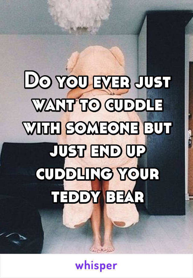Do you ever just want to cuddle with someone but just end up cuddling your teddy bear