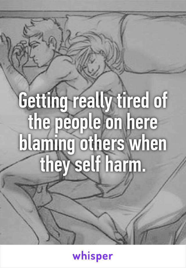 Getting really tired of the people on here blaming others when they self harm.