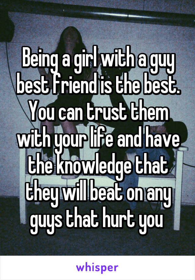 Being a girl with a guy best friend is the best. You can trust them with your life and have the knowledge that they will beat on any guys that hurt you 
