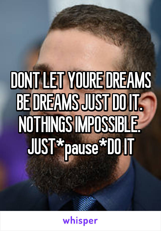 DONT LET YOURE DREAMS BE DREAMS JUST DO IT. 
NOTHINGS IMPOSSIBLE. 
JUST*pause*DO IT