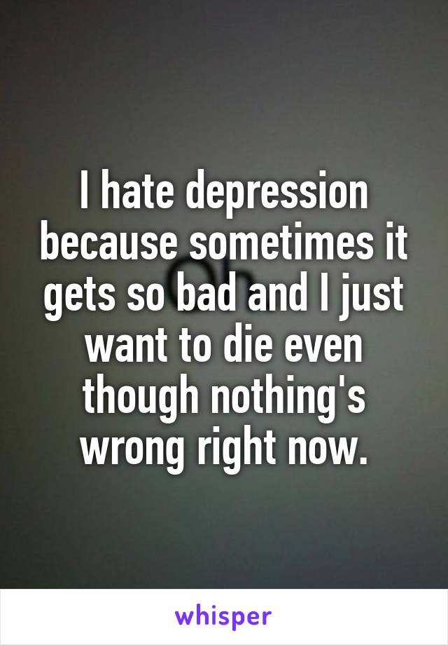 I hate depression because sometimes it gets so bad and I just want to die even though nothing's wrong right now.