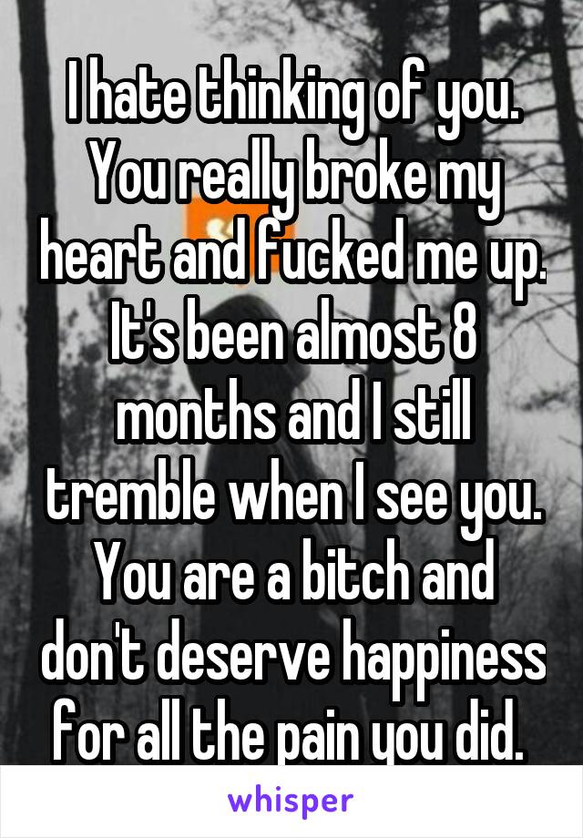 I hate thinking of you. You really broke my heart and fucked me up. It's been almost 8 months and I still tremble when I see you. You are a bitch and don't deserve happiness for all the pain you did. 