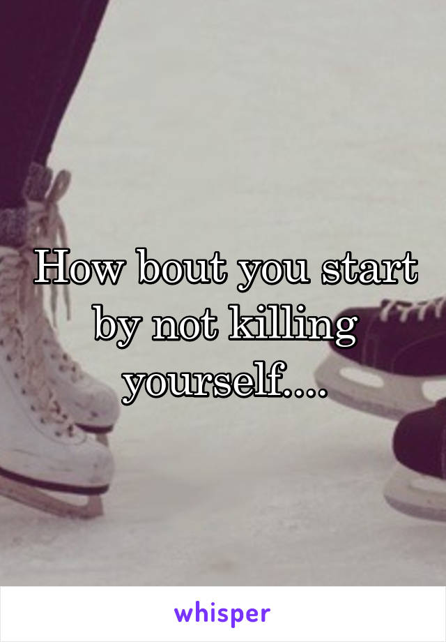 How bout you start by not killing yourself....