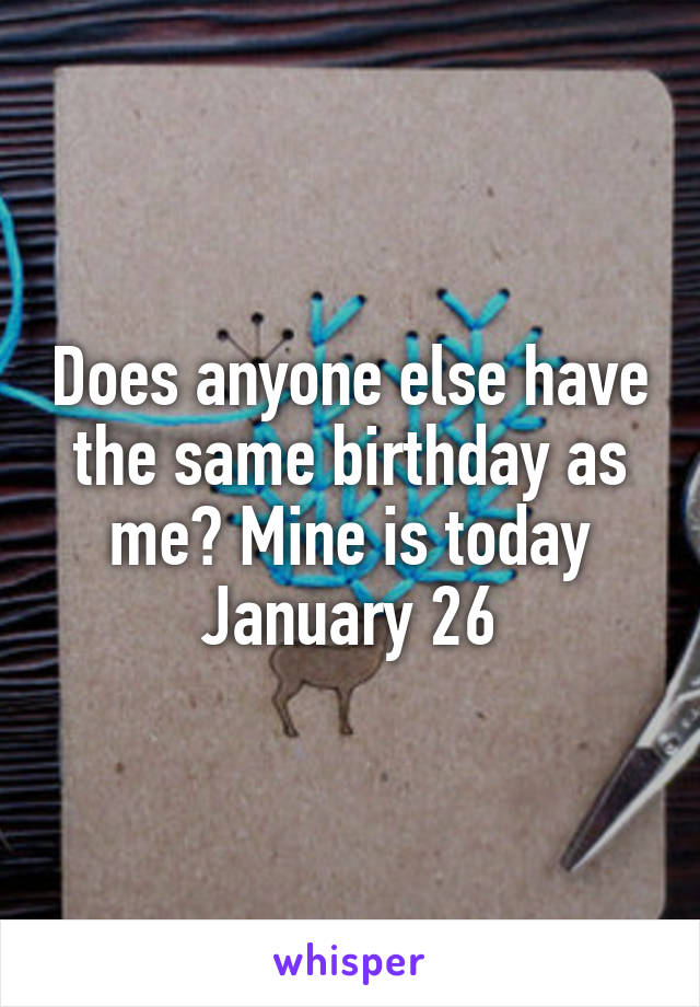 Does anyone else have the same birthday as me? Mine is today January 26