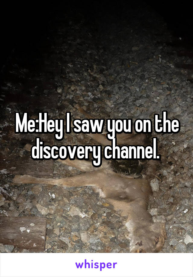 Me:Hey I saw you on the discovery channel. 