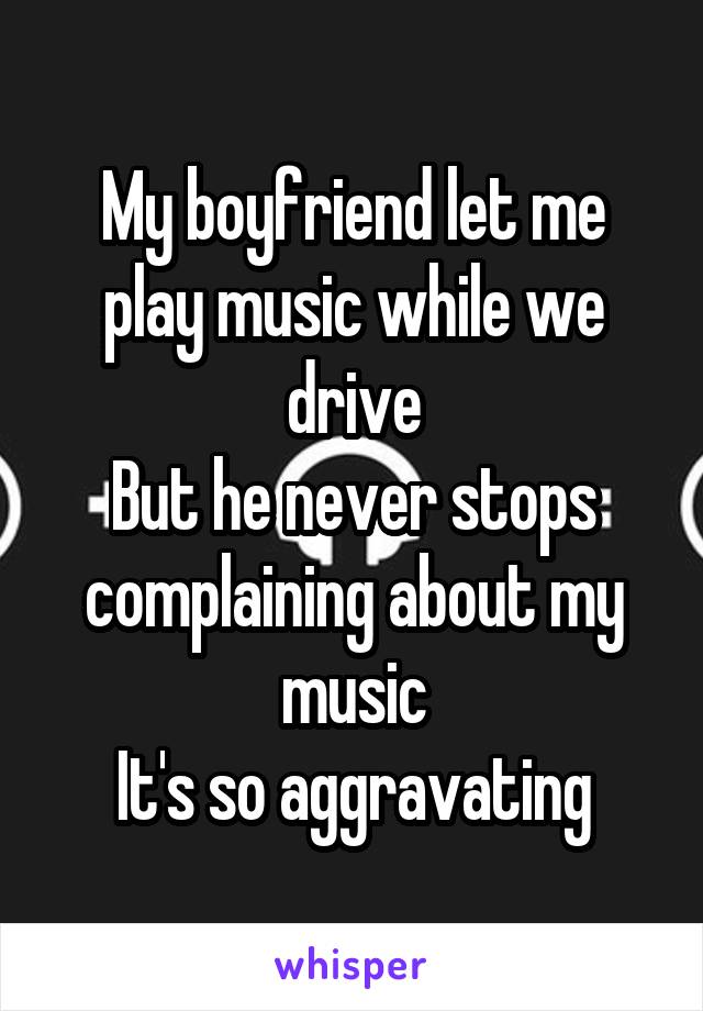My boyfriend let me play music while we drive
But he never stops complaining about my music
It's so aggravating