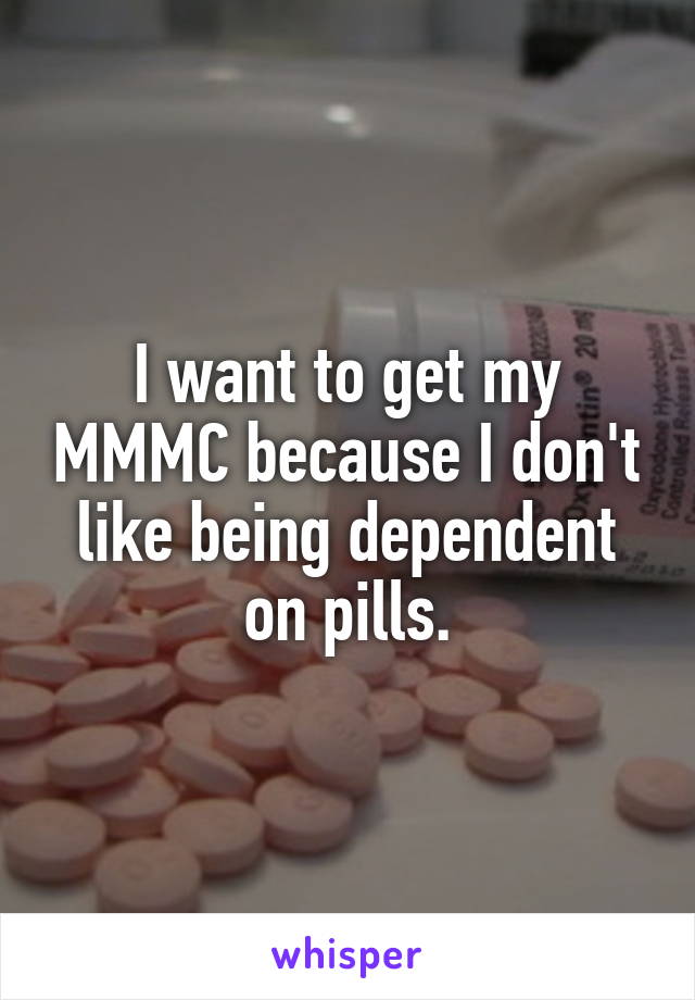 I want to get my MMMC because I don't like being dependent on pills.