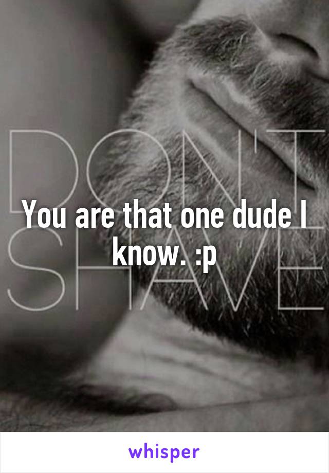You are that one dude I know. :p