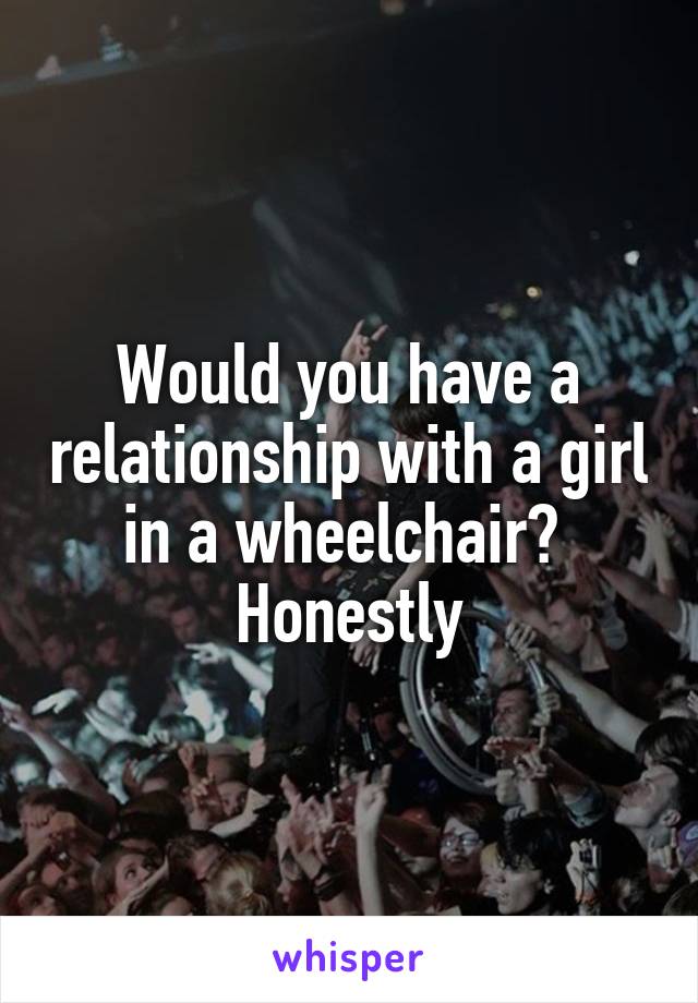 Would you have a relationship with a girl in a wheelchair?  Honestly