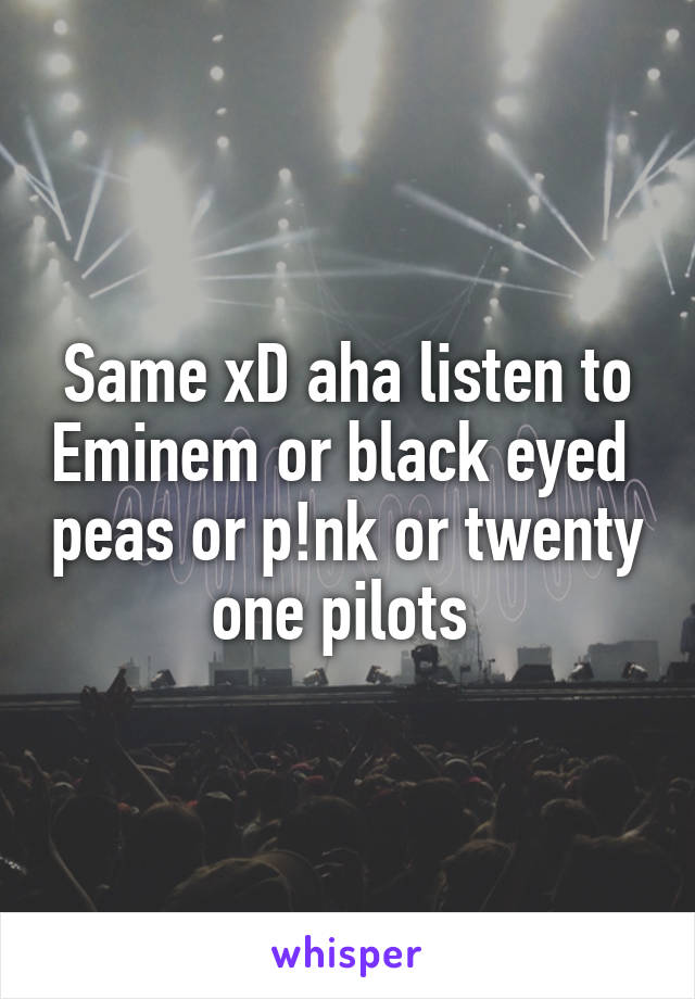 Same xD aha listen to Eminem or black eyed  peas or p!nk or twenty one pilots 