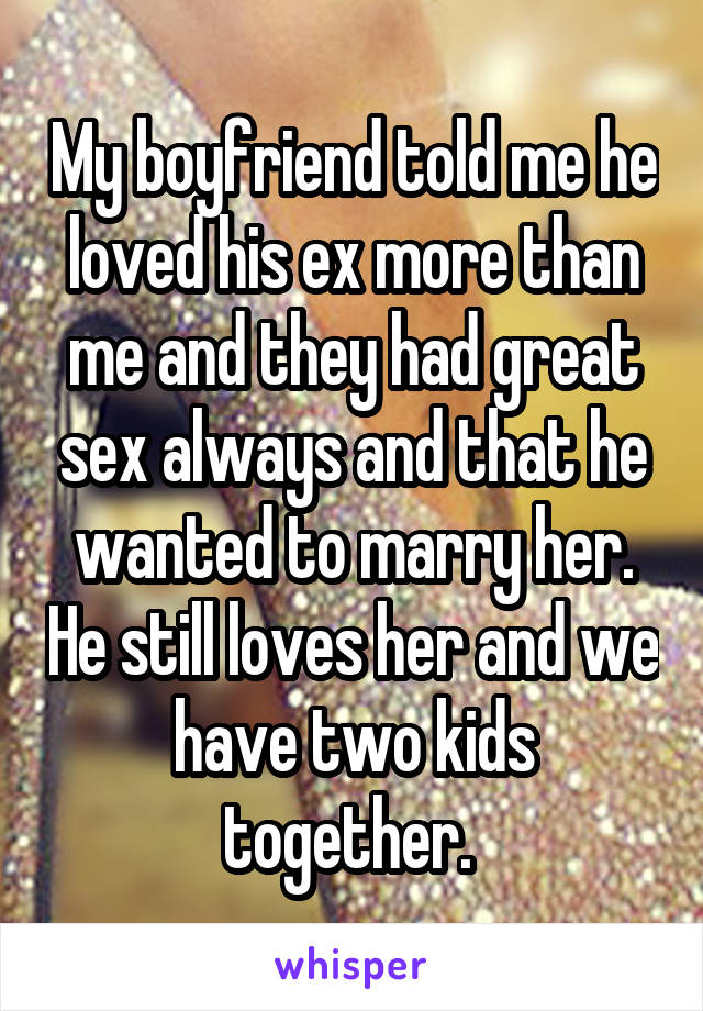 My boyfriend told me he loved his ex more than me and they had great sex always and that he wanted to marry her. He still loves her and we have two kids together. 