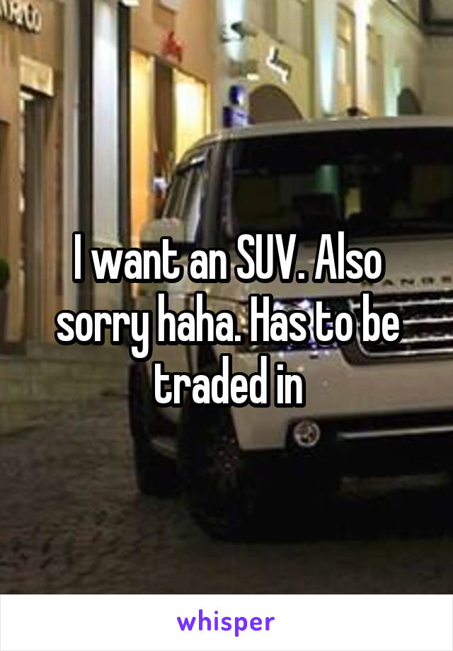 I want an SUV. Also sorry haha. Has to be traded in