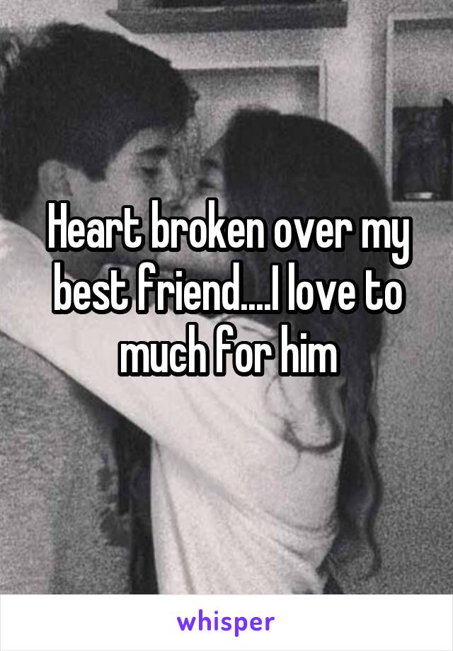 Heart broken over my best friend....I love to much for him
