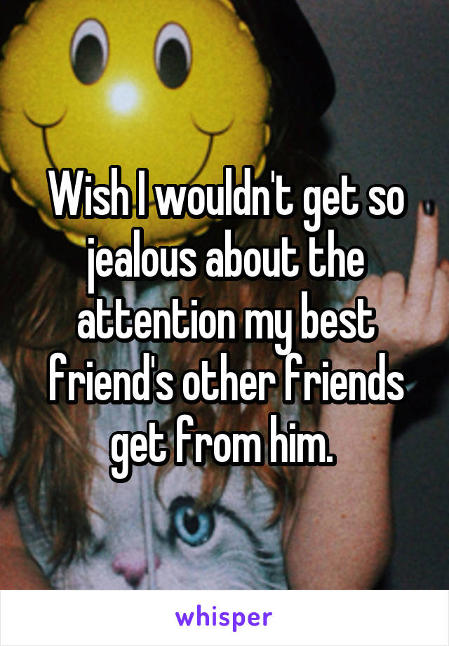 Wish I wouldn't get so jealous about the attention my best friend's other friends get from him. 