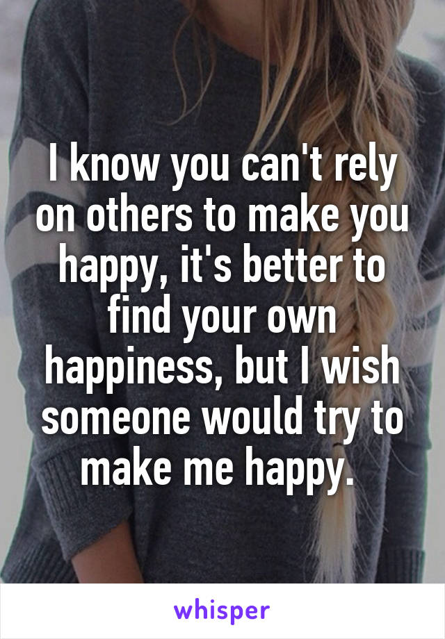 I know you can't rely on others to make you happy, it's better to find your own happiness, but I wish someone would try to make me happy. 