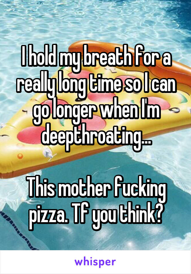 I hold my breath for a really long time so I can go longer when I'm deepthroating...

This mother fucking pizza. Tf you think?