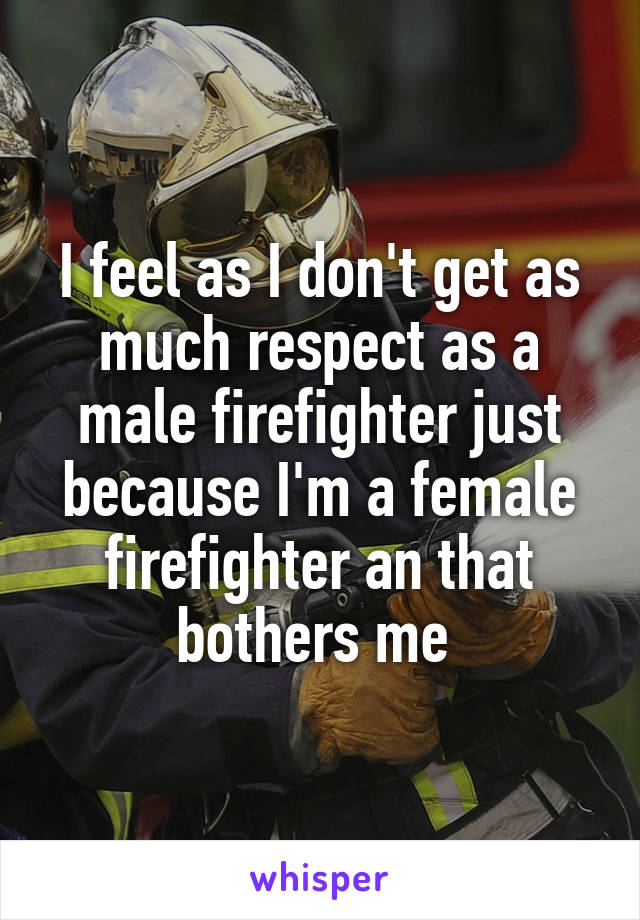 I feel as I don't get as much respect as a male firefighter just because I'm a female firefighter an that bothers me 